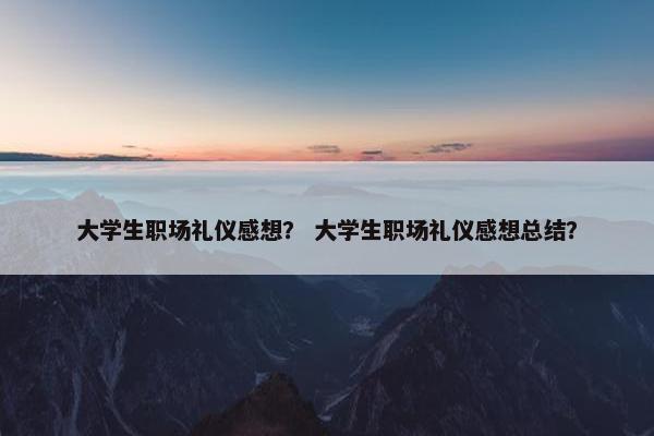 大学生职场礼仪感想？ 大学生职场礼仪感想总结？