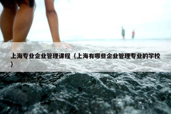 上海专业企业管理课程（上海有哪些企业管理专业的学校）