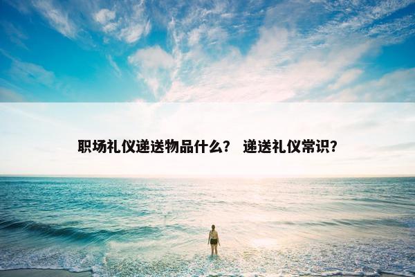职场礼仪递送物品什么？ 递送礼仪常识？