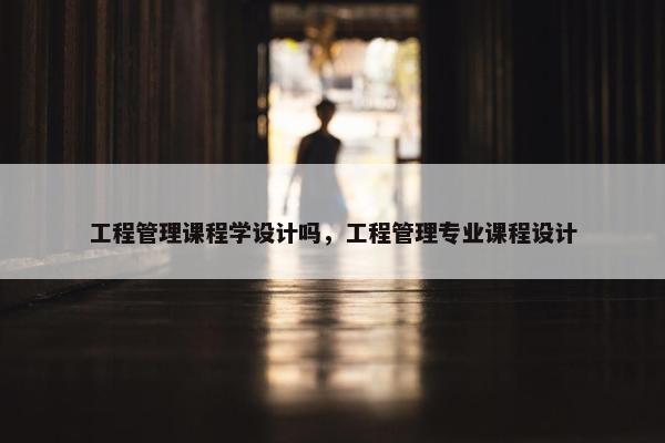 工程管理课程学设计吗，工程管理专业课程设计