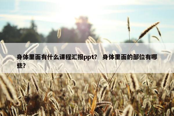 身体里面有什么课程汇报ppt？ 身体里面的部位有哪些？