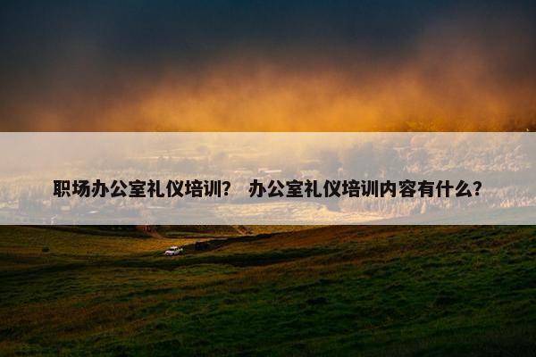 职场办公室礼仪培训？ 办公室礼仪培训内容有什么？