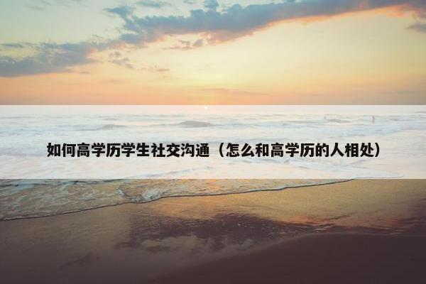 如何高学历学生社交沟通（怎么和高学历的人相处）