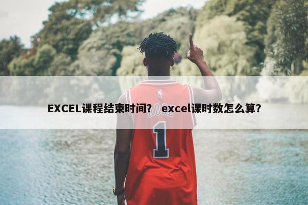 EXCEL课程结束时间？ excel课时数怎么算？
