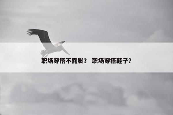 职场穿搭不露脚？ 职场穿搭鞋子？