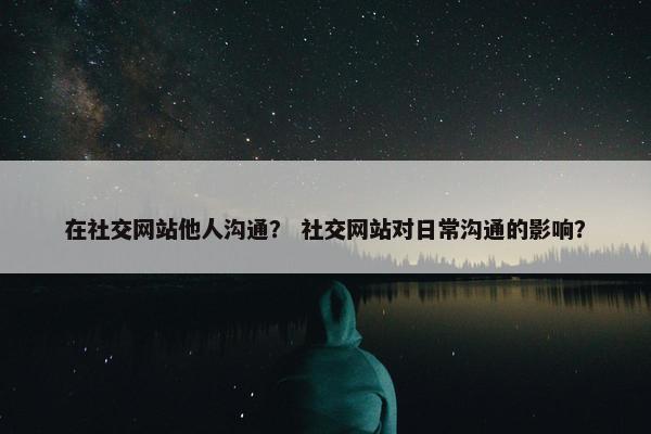 在社交网站他人沟通？ 社交网站对日常沟通的影响？