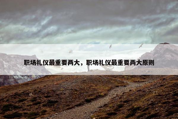 职场礼仪最重要两大，职场礼仪最重要两大原则