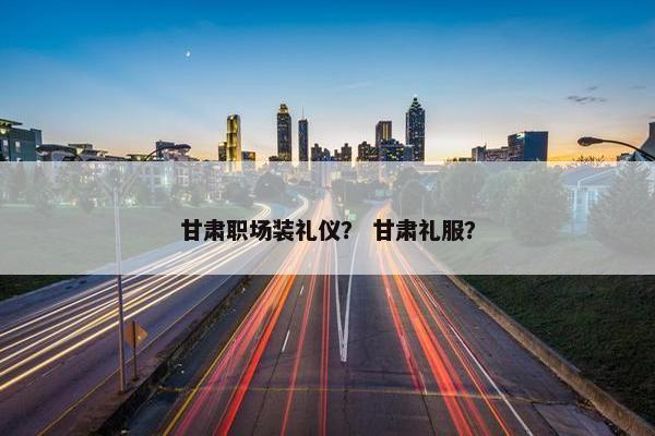 甘肃职场装礼仪？ 甘肃礼服？