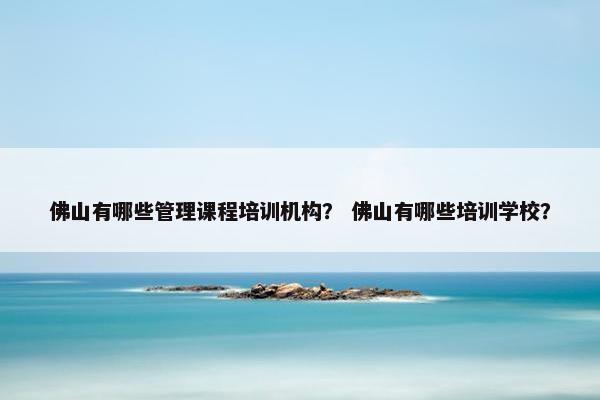 佛山有哪些管理课程培训机构？ 佛山有哪些培训学校？