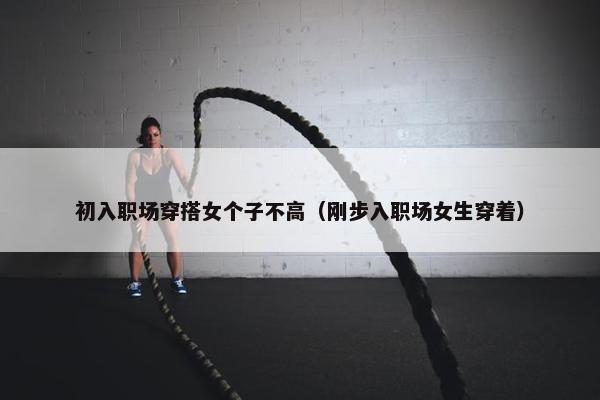 初入职场穿搭女个子不高（刚步入职场女生穿着）