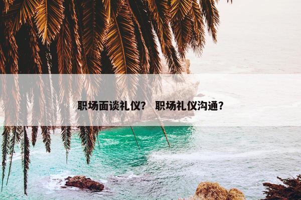 职场面谈礼仪？ 职场礼仪沟通？