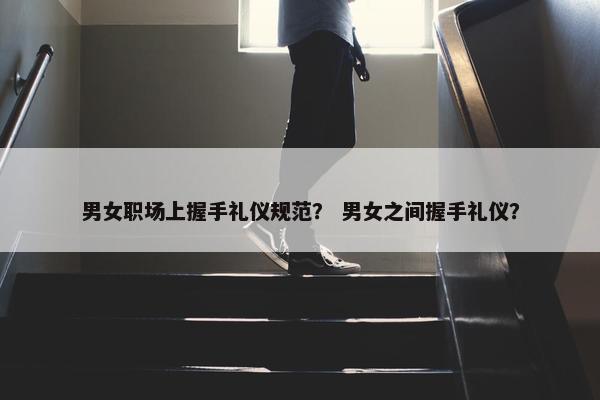 男女职场上握手礼仪规范？ 男女之间握手礼仪？