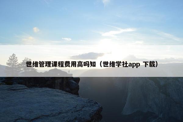 世维管理课程费用高吗知（世维学社app 下载）