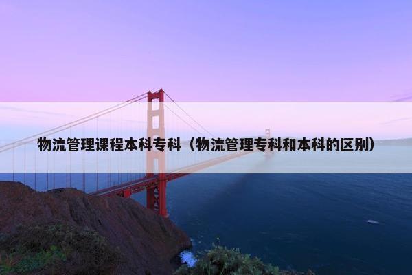 物流管理课程本科专科（物流管理专科和本科的区别）
