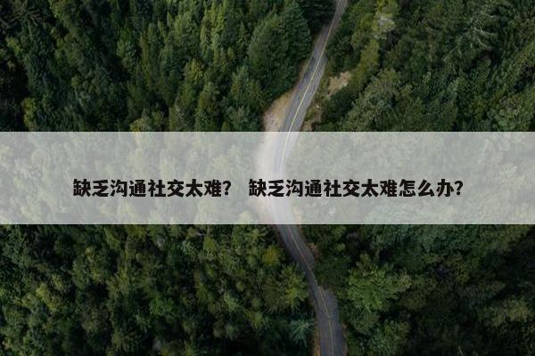缺乏沟通社交太难？ 缺乏沟通社交太难怎么办？