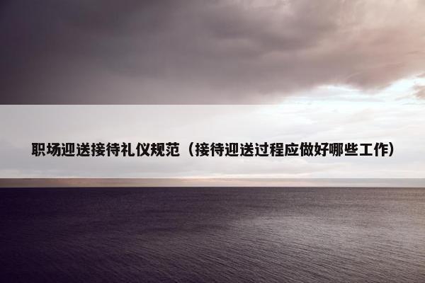 职场迎送接待礼仪规范（接待迎送过程应做好哪些工作）