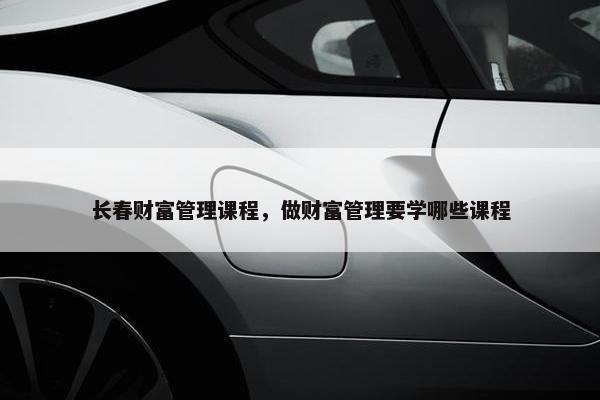 长春财富管理课程，做财富管理要学哪些课程
