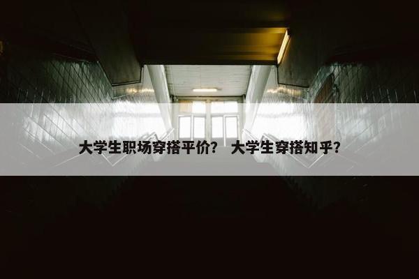 大学生职场穿搭平价？ 大学生穿搭知乎？