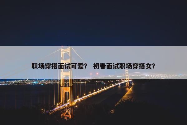 职场穿搭面试可爱？ 初春面试职场穿搭女？