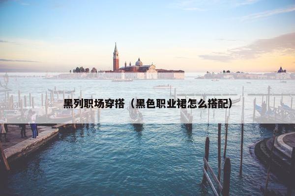 黑列职场穿搭（黑色职业裙怎么搭配）