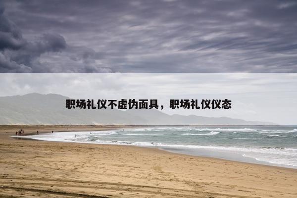 职场礼仪不虚伪面具，职场礼仪仪态