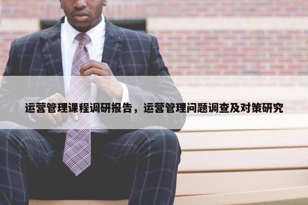 运营管理课程调研报告，运营管理问题调查及对策研究