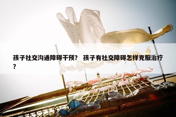 孩子社交沟通障碍干预？ 孩子有社交障碍怎样克服治疗？
