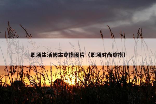 职场生活博主穿搭图片（职场时尚穿搭）
