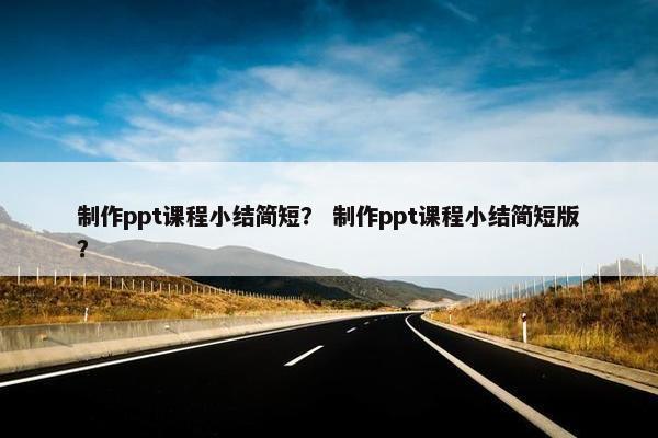 制作ppt课程小结简短？ 制作ppt课程小结简短版？