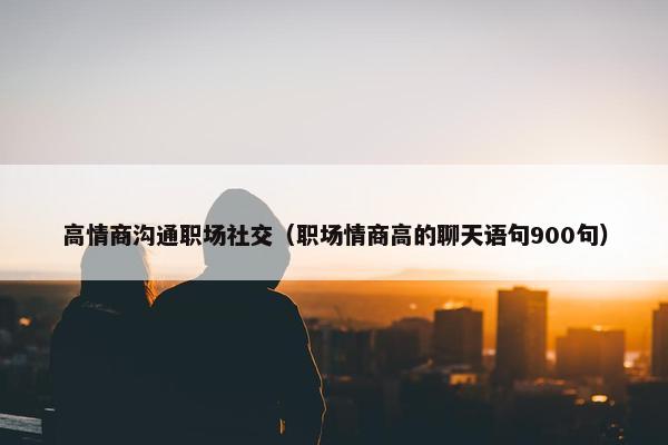 高情商沟通职场社交（职场情商高的聊天语句900句）