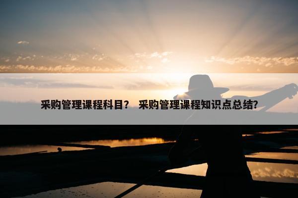 采购管理课程科目？ 采购管理课程知识点总结？