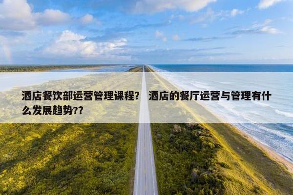 酒店餐饮部运营管理课程？ 酒店的餐厅运营与管理有什么发展趋势?？