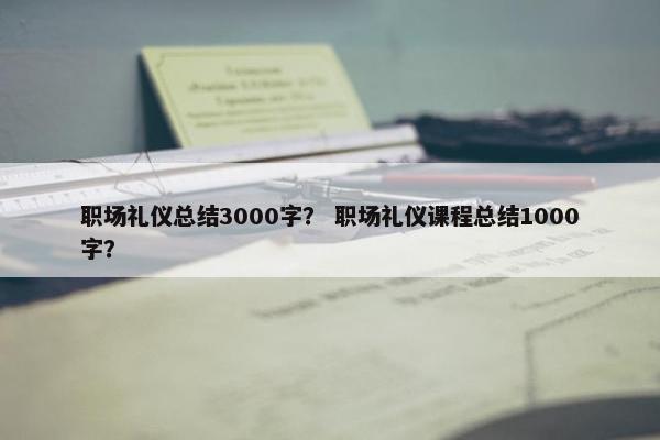 职场礼仪总结3000字？ 职场礼仪课程总结1000字？