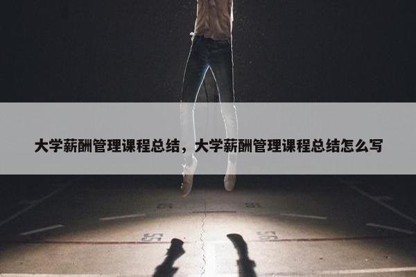 大学薪酬管理课程总结，大学薪酬管理课程总结怎么写