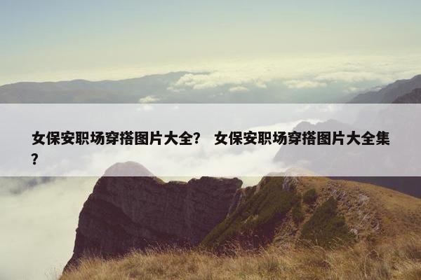 女保安职场穿搭图片大全？ 女保安职场穿搭图片大全集？