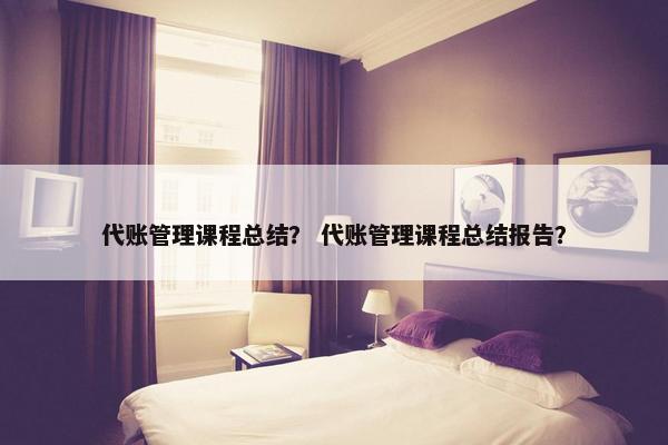 代账管理课程总结？ 代账管理课程总结报告？