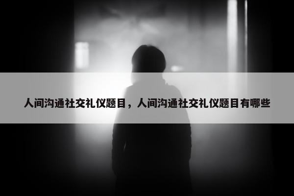人间沟通社交礼仪题目，人间沟通社交礼仪题目有哪些