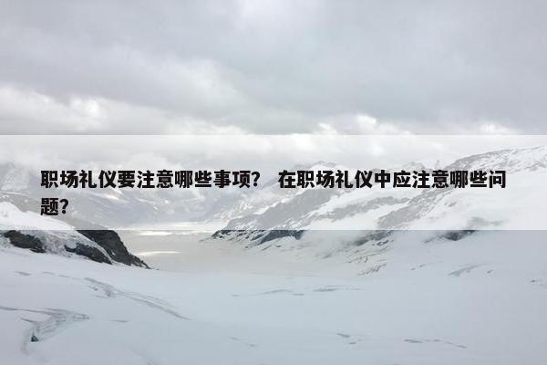 职场礼仪要注意哪些事项？ 在职场礼仪中应注意哪些问题？