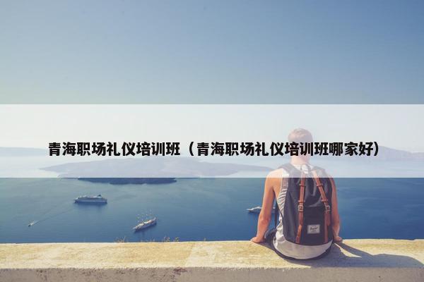 青海职场礼仪培训班（青海职场礼仪培训班哪家好）