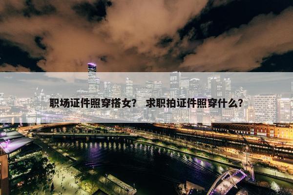 职场证件照穿搭女？ 求职拍证件照穿什么？