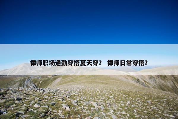 律师职场通勤穿搭夏天穿？ 律师日常穿搭？