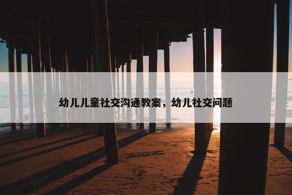 幼儿儿童社交沟通教案，幼儿社交问题