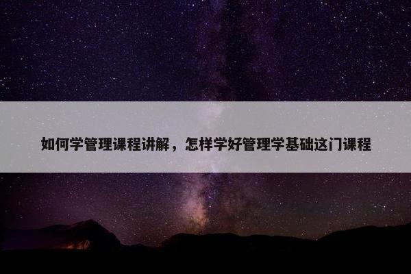 如何学管理课程讲解，怎样学好管理学基础这门课程