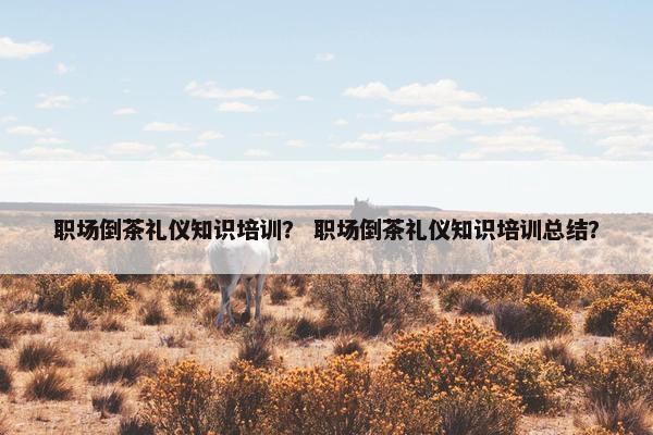 职场倒茶礼仪知识培训？ 职场倒茶礼仪知识培训总结？