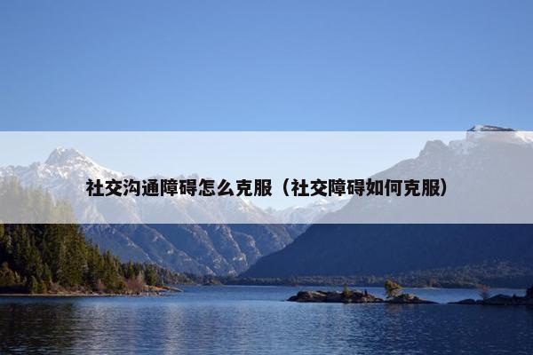 社交沟通障碍怎么克服（社交障碍如何克服）