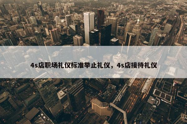4s店职场礼仪标准举止礼仪，4s店接待礼仪