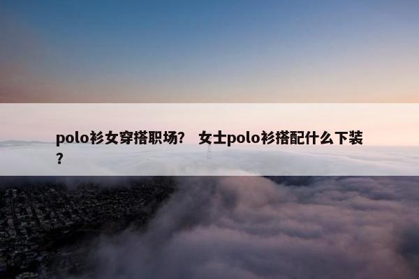 polo衫女穿搭职场？ 女士polo衫搭配什么下装？