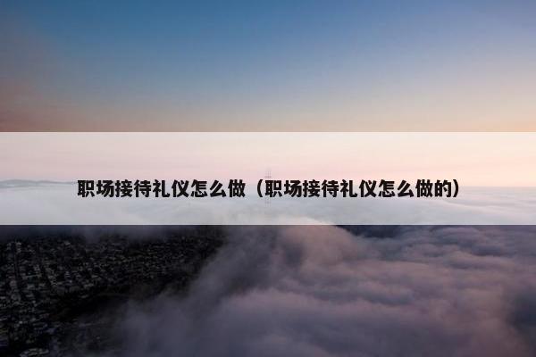 职场接待礼仪怎么做（职场接待礼仪怎么做的）