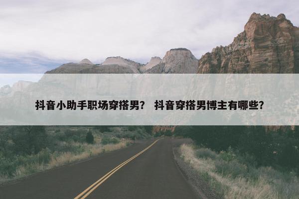 抖音小助手职场穿搭男？ 抖音穿搭男博主有哪些？