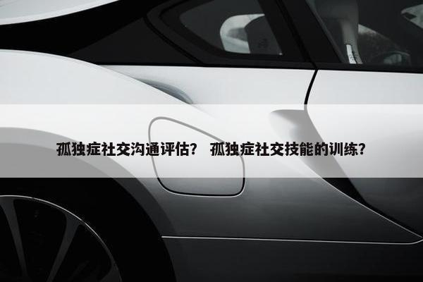 孤独症社交沟通评估？ 孤独症社交技能的训练？